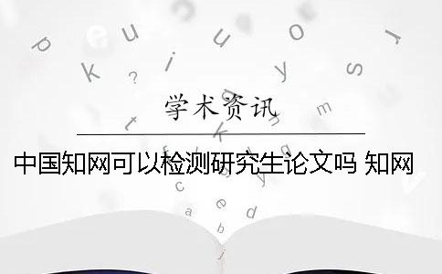 中国知网可以检测研究生论文吗？ 知网研究生论文检测范围