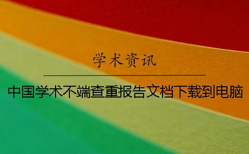 中国学术不端查重报告文档下载到电脑是否真品验证可以验证几回