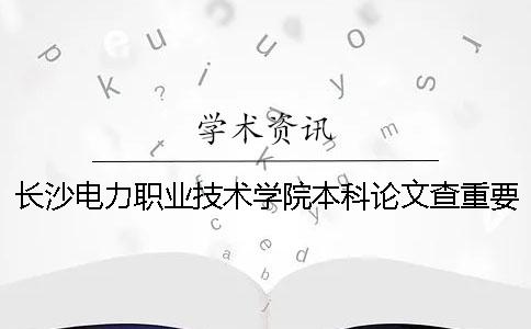 长沙电力职业技术学院本科论文查重要求及重复率 长沙电力职业技术学院升本科