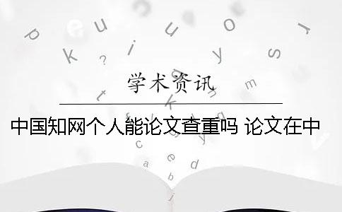 中国知网个人能论文查重吗 论文在中国知网