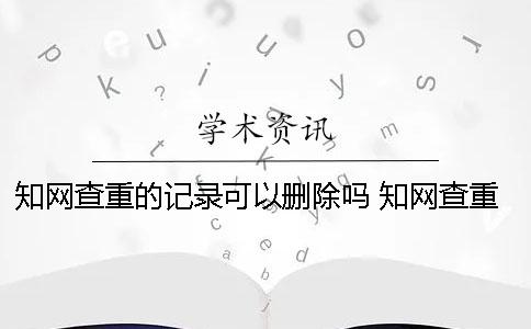 知网查重的记录可以删除吗？ 知网查重会不会被记录