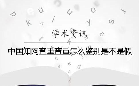 中国知网查重查重怎么鉴别是不是假？