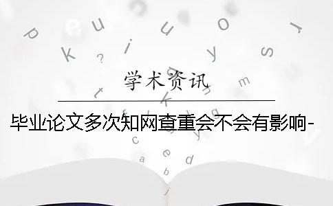 毕业论文多次知网查重会不会有影响- 毕业论文多次查重有影响吗