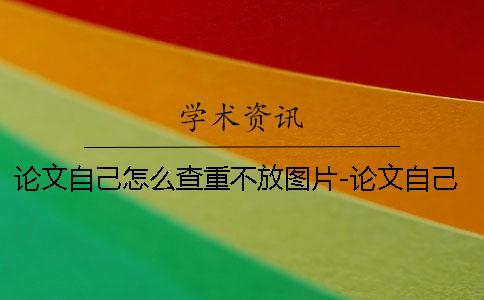 论文自己怎么查重不放图片-论文自己怎么查重步骤