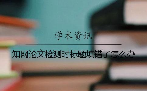 知网论文检测时标题填错了怎么办？