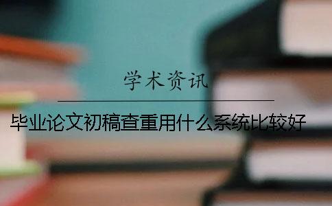 毕业论文初稿查重用什么系统比较好？ 毕业论文初稿什么意思
