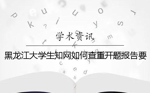 黑龙江大学生知网如何查重？开题报告要查吗？