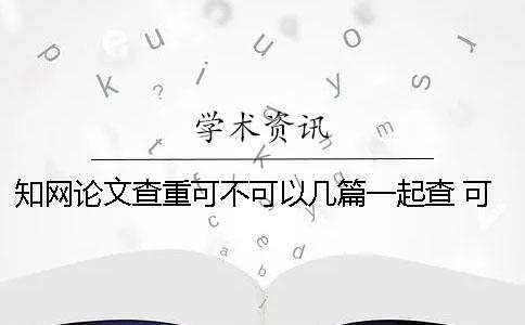 知网论文查重可不可以几篇一起查 可不可以要求知网删除论文